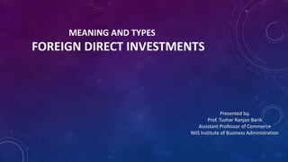 MEANING AND TYPES
FOREIGN DIRECT INVESTMENTS
Presented by,
Prof. Tushar Ranjan Barik
Assistant Professor of Commerce
NIIS Institute of Business Administration
 