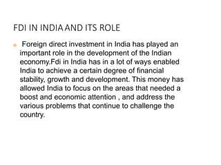 FDI IN INDIAAND ITS ROLE
 Foreign direct investment in India has played an
important role in the development of the Indian
economy.Fdi in India has in a lot of ways enabled
India to achieve a certain degree of financial
stability, growth and development. This money has
allowed India to focus on the areas that needed a
boost and economic attention , and address the
various problems that continue to challenge the
country.
 