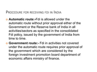 PROCEDURE FOR RECEIVING FDI IN INDIA
 Automatic route:-Fdi is allowed under the
automatic route without prior approval either of the
Government or the Reserve bank of India in all
activities/sectors as specified in the consolidated
Fdi policy, issued by the government of India from
time to time.
 Government route:- Fdi in activities not covered
under the automatic route requires prior approval of
the government which are considered by the
foreign investment promotion board department of
economic affairs ministry of finance.
 