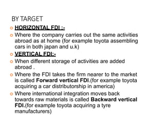 BY TARGET
 HORIZONTAL FDI :-
 Where the company carries out the same activities
abroad as at home (for example toyota assembling
cars in both japan and u.k)
 VERTICAL FDI:-
 When different storage of activities are added
abroad .
 Where the FDI takes the firm nearer to the market
is called Forward vertical FDI.(for example toyota
acquiring a car distributorship in america)
 Where international integration moves back
towards raw materials is called Backward vertical
FDI.(for example toyota acquiring a tyre
manufacturers)
 