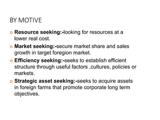 BY MOTIVE
 Resource seeking:-looking for resources at a
lower real cost.
 Market seeking:-secure market share and sales
growth in target foregion market.
 Efficiency seeking:-seeks to establish efficient
structure through useful factors ,cultures, policies or
markets.
 Strategic asset seeking:-seeks to acquire assets
in foreign farms that promote corporate long term
objectives.
 