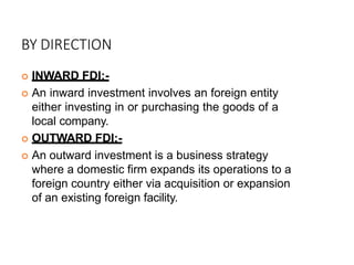 BY DIRECTION
 INWARD FDI:-
 An inward investment involves an foreign entity
either investing in or purchasing the goods of a
local company.
 OUTWARD FDI:-
 An outward investment is a business strategy
where a domestic firm expands its operations to a
foreign country either via acquisition or expansion
of an existing foreign facility.
 