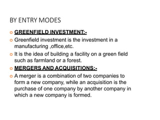 BY ENTRY MODES
 GREENFIELD INVESTMENT:-
 Greenfield investment is the investment in a
manufacturing ,office,etc.
 It is the idea of building a facility on a green field
such as farmland or a forest.
 MERGERS AND ACQUISITIONS:-
 A merger is a combination of two companies to
form a new company, while an acquisition is the
purchase of one company by another company in
which a new company is formed.
 