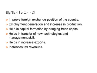 BENEFITS OF FDI
 Improve foreign exchange position of the country.
 Employment generation and increase in production.
 Help in capital formation by bringing fresh capital.
 Helps in transfer of new technologies and
management skill.
 Helps in increase exports.
 Increases tax revenues.
 