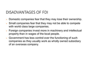 DISADVANTAGES OF FDI
 Domestic companies fear that they may lose their ownership.
 Small companies fear that they may not be able to compete
with world class large companies.
 Foreign companies invest more in machinery and intellectual
property than in wages of the local people.
 Government has less control over the functioning of such
companies as they usually work as wholly owned subsidiary
of an overseas company.
 