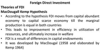 Foreign Direct Investment
Theories of FDI
MacDougall Kemp Hypothesis
• According to the hypothesis FDI moves from capital abundant
economy to capital scarce economy till the marginal
production is equal in both countries
• This leads to improvement in efficiency in utilization of
resources, and ultimately increase in welfare
• FDI is a result of differences in capital endowments
• It was developed by MacDougal (1958 and elaborated by
Kemp 1964)
 