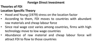 Foreign Direct Investment
Theories of FDI
Location Specific Theory
• Hood and Young (1979) stress on the location factor
• According to them, FDI moves to countries with abundant
raw materials and cheap labour force
• Since real wage cost varies among countries, firms with high
technology move to low wage countries
• Abundance of raw material and cheap labour force will
attract FDI to flow to those countries
 