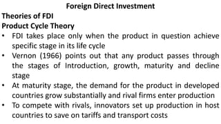 Foreign Direct Investment
Theories of FDI
Product Cycle Theory
• FDI takes place only when the product in question achieve
specific stage in its life cycle
• Vernon (1966) points out that any product passes through
the stages of Introduction, growth, maturity and decline
stage
• At maturity stage, the demand for the product in developed
countries grow substantially and rival firms enter production
• To compete with rivals, innovators set up production in host
countries to save on tariffs and transport costs
 