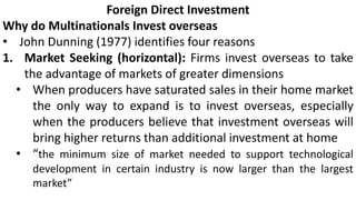Foreign Direct Investment
Why do Multinationals Invest overseas
• John Dunning (1977) identifies four reasons
1. Market Seeking (horizontal): Firms invest overseas to take
the advantage of markets of greater dimensions
• When producers have saturated sales in their home market
the only way to expand is to invest overseas, especially
when the producers believe that investment overseas will
bring higher returns than additional investment at home
• “the minimum size of market needed to support technological
development in certain industry is now larger than the largest
market”
 