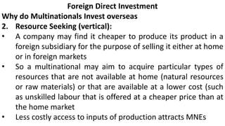 Foreign Direct Investment
Why do Multinationals Invest overseas
2. Resource Seeking (vertical):
• A company may find it cheaper to produce its product in a
foreign subsidiary for the purpose of selling it either at home
or in foreign markets
• So a multinational may aim to acquire particular types of
resources that are not available at home (natural resources
or raw materials) or that are available at a lower cost (such
as unskilled labour that is offered at a cheaper price than at
the home market
• Less costly access to inputs of production attracts MNEs
 