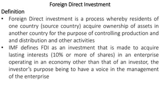 Foreign Direct Investment
Definition
• Foreign Direct investment is a process whereby residents of
one country (source country) acquire ownership of assets in
another country for the purpose of controlling production and
and distribution and other activities
• IMF defines FDI as an investment that is made to acquire
lasting interests (10% or more of shares) in an enterprise
operating in an economy other than that of an investor, the
investor’s purpose being to have a voice in the management
of the enterprise
 