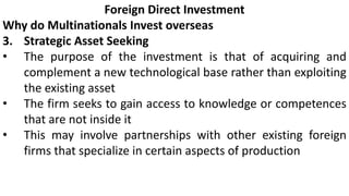 Foreign Direct Investment
Why do Multinationals Invest overseas
3. Strategic Asset Seeking
• The purpose of the investment is that of acquiring and
complement a new technological base rather than exploiting
the existing asset
• The firm seeks to gain access to knowledge or competences
that are not inside it
• This may involve partnerships with other existing foreign
firms that specialize in certain aspects of production
 