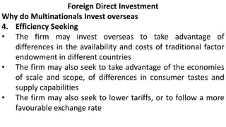 Foreign Direct Investment
Why do Multinationals Invest overseas
4. Efficiency Seeking
• The firm may invest overseas to take advantage of
differences in the availability and costs of traditional factor
endowment in different countries
• The firm may also seek to take advantage of the economies
of scale and scope, of differences in consumer tastes and
supply capabilities
• The firm may also seek to lower tariffs, or to follow a more
favourable exchange rate
 