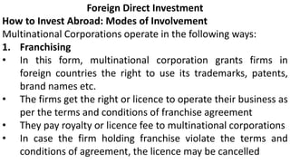 Foreign Direct Investment
How to Invest Abroad: Modes of Involvement
Multinational Corporations operate in the following ways:
1. Franchising
• In this form, multinational corporation grants firms in
foreign countries the right to use its trademarks, patents,
brand names etc.
• The firms get the right or licence to operate their business as
per the terms and conditions of franchise agreement
• They pay royalty or licence fee to multinational corporations
• In case the firm holding franchise violate the terms and
conditions of agreement, the licence may be cancelled
 
