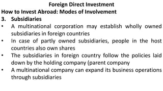 Foreign Direct Investment
How to Invest Abroad: Modes of Involvement
3. Subsidiaries
• A multinational corporation may establish wholly owned
subsidiaries in foreign countries
• In case of partly owned subsidiaries, people in the host
countries also own shares
• The subsidiaries in foreign country follow the policies laid
down by the holding company (parent company
• A multinational company can expand its business operations
through subsidiaries
 