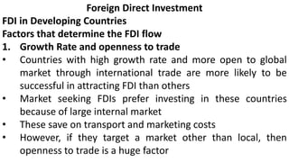 Foreign Direct Investment
FDI in Developing Countries
Factors that determine the FDI flow
1. Growth Rate and openness to trade
• Countries with high growth rate and more open to global
market through international trade are more likely to be
successful in attracting FDI than others
• Market seeking FDIs prefer investing in these countries
because of large internal market
• These save on transport and marketing costs
• However, if they target a market other than local, then
openness to trade is a huge factor
 