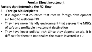 Foreign Direct Investment
Factors that determine the FDI flow
3. Foreign Aid Recipients
• It is argued that countries that receive foreign development
aid tend to welcome FDI
• They have more friendly environment that assures the MNCs
of safe and profitable investment destination
• They have lower political risk: Since they depend on aid, it is
difficult for them to nationalize the assets invested in FDI
 