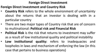 Foreign Direct Investment
Foreign Direct Investment and Country Risk
• Country Risk refers to the whole environment of uncertainty
about the returns that an investor is dealing with in a
particular country
• There are two major types of Country risk that are of concern
to multinational: Political risk and Financial Risk
• Political Risk is the risk that returns to investment may suffer
as a result of low institutional quality and political instability
• Low institutional quality: refers to inadequacies and
loopholes in laws and mechanism of enforcing the law (in this
case that pertains to business operations)
 