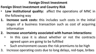 Foreign Direct Investment
Foreign Direct Investment and Country Risk
• Low institutional quality: affect the operations of MNC in
the following way
1. Increase sunk costs: this includes such costs in the initial
stages of a business transaction such as cost of acquiring
information
2. Increase uncertainty associated with human interactions:
• In this case it is about whether or not the contracts
agreed upon are going to be fulfilled
• Such environment causes the risk premiums to be high
3. Increase operating costs due to long delays, red-tape, bribes
 