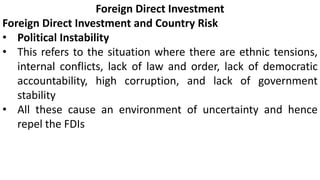 Foreign Direct Investment
Foreign Direct Investment and Country Risk
• Political Instability
• This refers to the situation where there are ethnic tensions,
internal conflicts, lack of law and order, lack of democratic
accountability, high corruption, and lack of government
stability
• All these cause an environment of uncertainty and hence
repel the FDIs
 