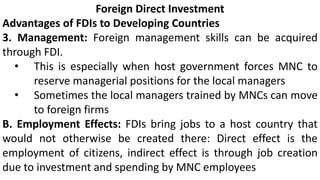 Foreign Direct Investment
Advantages of FDIs to Developing Countries
3. Management: Foreign management skills can be acquired
through FDI.
• This is especially when host government forces MNC to
reserve managerial positions for the local managers
• Sometimes the local managers trained by MNCs can move
to foreign firms
B. Employment Effects: FDIs bring jobs to a host country that
would not otherwise be created there: Direct effect is the
employment of citizens, indirect effect is through job creation
due to investment and spending by MNC employees
 