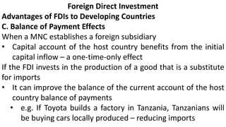 Foreign Direct Investment
Advantages of FDIs to Developing Countries
C. Balance of Payment Effects
When a MNC establishes a foreign subsidiary
• Capital account of the host country benefits from the initial
capital inflow – a one-time-only effect
If the FDI invests in the production of a good that is a substitute
for imports
• It can improve the balance of the current account of the host
country balance of payments
• e.g. If Toyota builds a factory in Tanzania, Tanzanians will
be buying cars locally produced – reducing imports
 