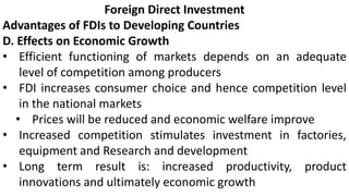 Foreign Direct Investment
Advantages of FDIs to Developing Countries
D. Effects on Economic Growth
• Efficient functioning of markets depends on an adequate
level of competition among producers
• FDI increases consumer choice and hence competition level
in the national markets
• Prices will be reduced and economic welfare improve
• Increased competition stimulates investment in factories,
equipment and Research and development
• Long term result is: increased productivity, product
innovations and ultimately economic growth
 