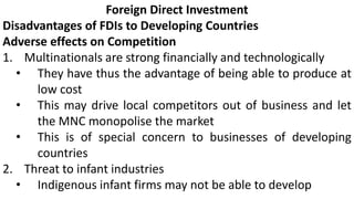 Foreign Direct Investment
Disadvantages of FDIs to Developing Countries
Adverse effects on Competition
1. Multinationals are strong financially and technologically
• They have thus the advantage of being able to produce at
low cost
• This may drive local competitors out of business and let
the MNC monopolise the market
• This is of special concern to businesses of developing
countries
2. Threat to infant industries
• Indigenous infant firms may not be able to develop
 