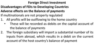 Foreign Direct Investment
Disadvantages of FDIs to Developing Countries
Adverse effects on the Balance of payments
If multinationals are not properly regulated
1. All profits will be outflowing to the home country
• These will be recorded as debits on the capital account of
the balance of payments
2. The foreign subsidiary will import a substantial number of its
inputs from abroad, which results in a debit on the current
account of the host country’s balance of payment
 