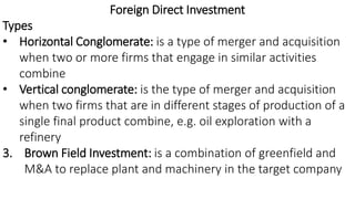 Foreign Direct Investment
Types
• Horizontal Conglomerate: is a type of merger and acquisition
when two or more firms that engage in similar activities
combine
• Vertical conglomerate: is the type of merger and acquisition
when two firms that are in different stages of production of a
single final product combine, e.g. oil exploration with a
refinery
3. Brown Field Investment: is a combination of greenfield and
M&A to replace plant and machinery in the target company
 