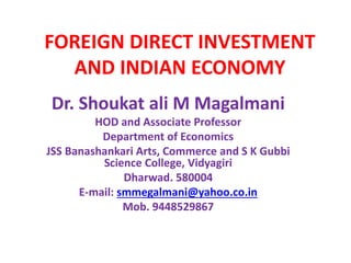 FOREIGN DIRECT INVESTMENT 
AND INDIAN ECONOMY 
Dr. Shoukat ali M Magalmani 
HOD and Associate Professor 
Department of Economics 
JSS Banashankari Arts, Commerce and S K Gubbi 
Science College, Vidyagiri 
Dharwad. 580004 
E-mail: smmegalmani@yahoo.co.in 
Mob. 9448529867 
 