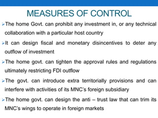 MEASURES OF CONTROL
The home Govt. can prohibit any investment in, or any technical
collaboration with a particular host country
It can design fiscal and monetary disincentives to deter any
outflow of investment
The home govt. can tighten the approval rules and regulations
ultimately restricting FDI outflow
The govt. can introduce extra territorially provisions and can
interfere with activities of its MNC’s foreign subsidiary
The home govt. can design the anti – trust law that can trim its
MNC’s wings to operate in foreign markets
 