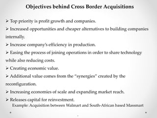 Objectives behind Cross Border Acquisitions
 Top priority is profit growth and companies.
 Increased opportunities and cheaper alternatives to building companies
internally.
 Increase company’s efficiency in production.
 Easing the process of joining operations in order to share technology
while also reducing costs.
 Creating economic value.
 Additional value comes from the “synergies” created by the
reconfiguration.
 Increasing economies of scale and expanding market reach.
 Releases capital for reinvestment.
Example: Acquisition between Walmart and South-African based Massmart
.
 