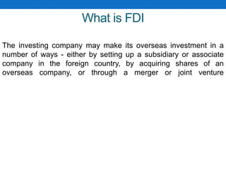 What is FDI
The investing company may make its overseas investment in a
number of ways - either by setting up a subsidiary or associate
company in the foreign country, by acquiring shares of an
overseas company, or through a merger or joint venture
 