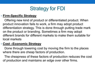 Strategy for FDI
• Firm-Specific Strategy
Offering new kind of product or differentiated product. When
product innovation fails to work, a firm may adopt product
differentiation strategy. This is done through putting trade mark
on the product or branding. Sometimes a firm may adopt
different brands for different markets to make them suitable for
local markets
• Cost –Economic Strategy
Done through lowering cost by moving the firm to the places
where there are cheap factors of production.
The cheapness of these factors of production reduces the cost
of production and maintains an edge over other firms.
 