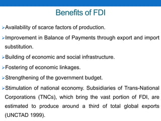 Benefits of FDI
Availability of scarce factors of production.
Improvement in Balance of Payments through export and import
substitution.
Building of economic and social infrastructure.
Fostering of economic linkages.
Strengthening of the government budget.
Stimulation of national economy. Subsidiaries of Trans-National
Corporations (TNCs), which bring the vast portion of FDI, are
estimated to produce around a third of total global exports
(UNCTAD 1999).
 