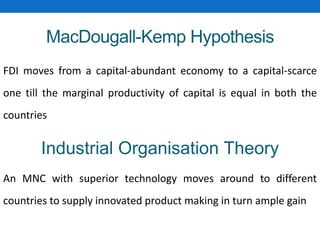 MacDougall-Kemp Hypothesis
FDI moves from a capital-abundant economy to a capital-scarce
one till the marginal productivity of capital is equal in both the
countries
Industrial Organisation Theory
An MNC with superior technology moves around to different
countries to supply innovated product making in turn ample gain
 