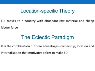 Location-specific Theory
FDI moves to a country with abundant raw material and cheap
labour force
The Eclectic Paradigm
It is the combination of three advantages- ownership, location and
internalisation that motivates a firm to make FDI
 
