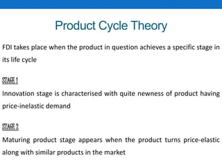 Product Cycle Theory
FDI takes place when the product in question achieves a specific stage in
its life cycle
STAGE 1
Innovation stage is characterised with quite newness of product having
price-inelastic demand
STAGE 2
Maturing product stage appears when the product turns price-elastic
along with similar products in the market
 