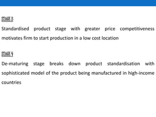 STAGE 3
Standardised product stage with greater price competitiveness
motivates firm to start production in a low cost location
STAGE 4
De-maturing stage breaks down product standardisation with
sophisticated model of the product being manufactured in high-income
countries
 