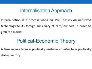 Internalisation Approach
Internalisation is a process when an MNC passes on improved
technology to its foreign subsidiary at zero/low cost in order to
grab the market
Political-Economic Theory
A firm moves from a politically unstable country to a politically
stable country
 