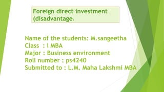 Name of the students: M.sangeetha
Class : l MBA
Major : Business environment
Roll number : ps4240
Submitted to : L.M. Maha Lakshmi MBA
Foreign direct investment
(disadvantage)
 