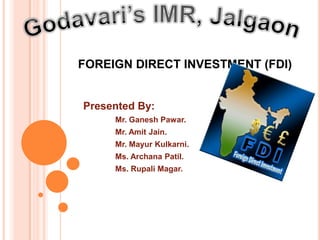 FOREIGN DIRECT INVESTMENT (FDI)


Presented By:
     Mr. Ganesh Pawar.
     Mr. Amit Jain.
     Mr. Mayur Kulkarni.
     Ms. Archana Patil.
     Ms. Rupali Magar.
 