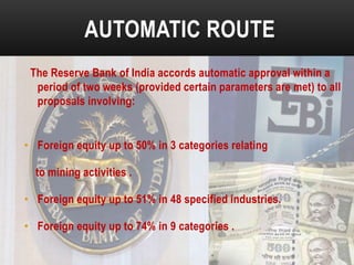 AUTOMATIC ROUTE
The Reserve Bank of India accords automatic approval within a
period of two weeks (provided certain parameters are met) to all
proposals involving:

• Foreign equity up to 50% in 3 categories relating
to mining activities .
• Foreign equity up to 51% in 48 specified industries.
• Foreign equity up to 74% in 9 categories .

 