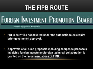 THE FIPB ROUTE

• FDI in activities not covered under the automatic route require
prior government approval.
• Approvals of all such proposals including composite proposals
involving foreign investment/foreign technical collaboration is
granted on the recommendations of FIPB.

 