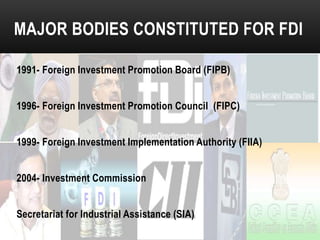 MAJOR BODIES CONSTITUTED FOR FDI
1991- Foreign Investment Promotion Board (FIPB)
1996- Foreign Investment Promotion Council (FIPC)
1999- Foreign Investment Implementation Authority (FIIA)

2004- Investment Commission
Secretariat for Industrial Assistance (SIA)

 