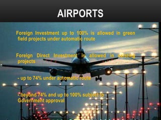 AIRPORTS
Foreign Investment up to 100% is allowed in green
field projects under automatic route
Foreign Direct Investment is allowed in existing
projects
- up to 74% under automatic route
- beyond 74% and up to 100% subject to
Government approval

 