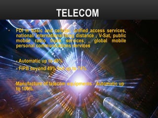 TELECOM
•

FDI in basic and cellular, unified access services,
national/ international long distance , V-Sat, public
mobile radio trunk services , global mobile
personal communications services

- Automatic up to 49%
- FIPB beyond 49% but up to 74%
Manufacture of telecom equipments - Automatic up
to 100%.

 
