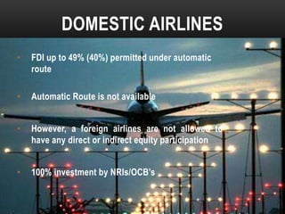 DOMESTIC AIRLINES
•

FDI up to 49% (40%) permitted under automatic
route

•

Automatic Route is not available

•

However, a foreign airlines are not allowed to
have any direct or indirect equity participation

•

100% investment by NRIs/OCB’s

 