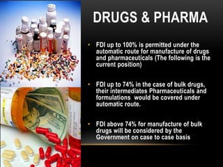 DRUGS & PHARMA
• FDI up to 100% is permitted under the
automatic route for manufacture of drugs
and pharmaceuticals (The following is the
current position)
• FDI up to 74% in the case of bulk drugs,
their intermediates Pharmaceuticals and
formulations would be covered under
automatic route.
• FDI above 74% for manufacture of bulk
drugs will be considered by the
Government on case to case basis

 